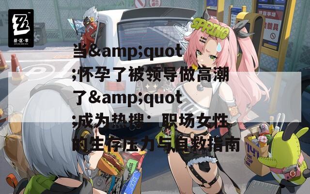 当&amp;quot;怀孕了被领导做高潮了&amp;quot;成为热搜：职场女性的生存压力与自救指南