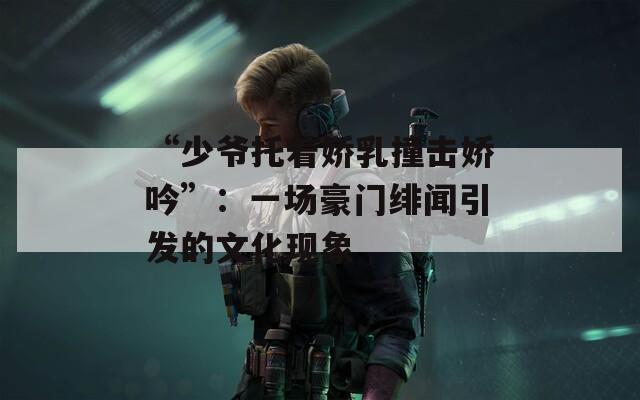 “少爷托着娇乳撞击娇吟”：一场豪门绯闻引发的文化现象