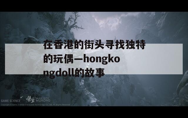 在香港的街头寻找独特的玩偶—hongkongdoll的故事