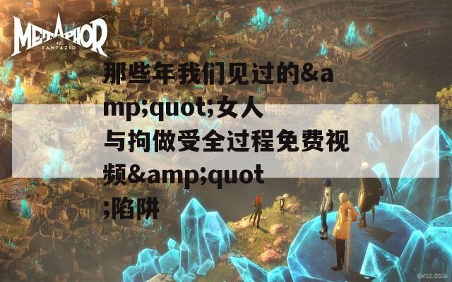 那些年我们见过的&amp;quot;女人与拘做受全过程免费视频&amp;quot;陷阱  第1张