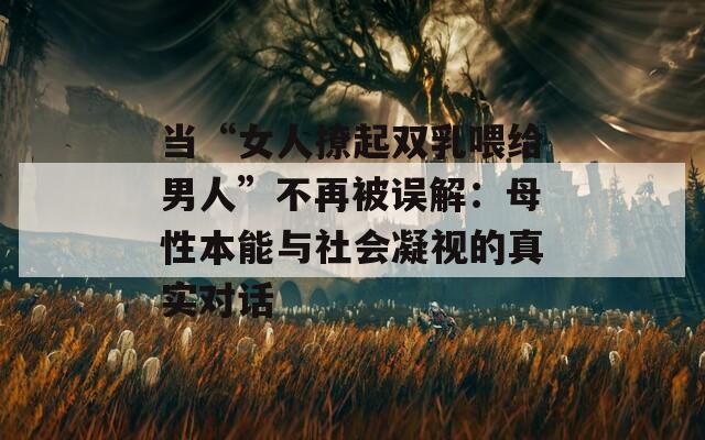 当“女人撩起双乳喂给男人”不再被误解：母性本能与社会凝视的真实对话  第1张