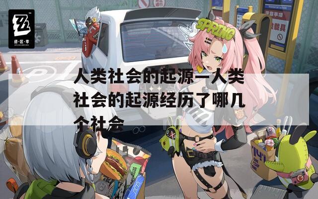 人类社会的起源—人类社会的起源经历了哪几个社会
