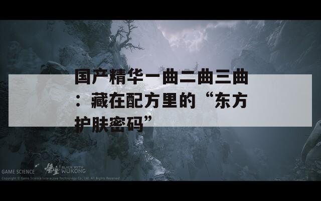 国产精华一曲二曲三曲：藏在配方里的“东方护肤密码”