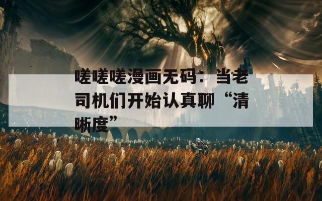 嗟嗟嗟漫画无码：当老司机们开始认真聊“清晰度”  第1张