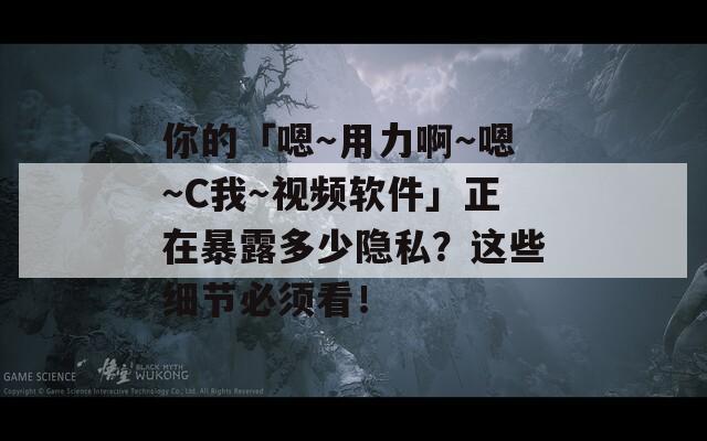 你的「嗯～用力啊～嗯～C我～视频软件」正在暴露多少隐私？这些细节必须看！