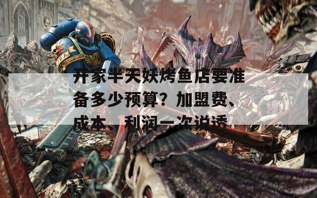 开家半天妖烤鱼店要准备多少预算？加盟费、成本、利润一次说透