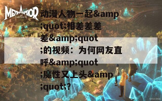 动漫人物一起&amp;quot;相差差差差&amp;quot;的视频：为何网友直呼&amp;quot;魔性又上头&amp;quot;？