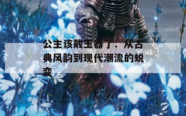 公主该戴玉器了：从古典风韵到现代潮流的蜕变  第1张