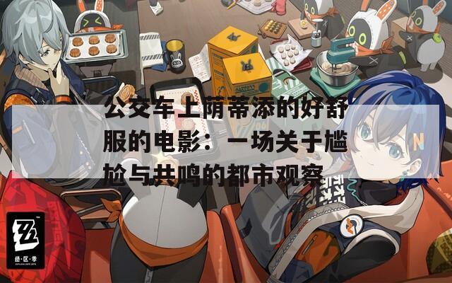 公交车上荫蒂添的好舒服的电影：一场关于尴尬与共鸣的都市观察  第1张