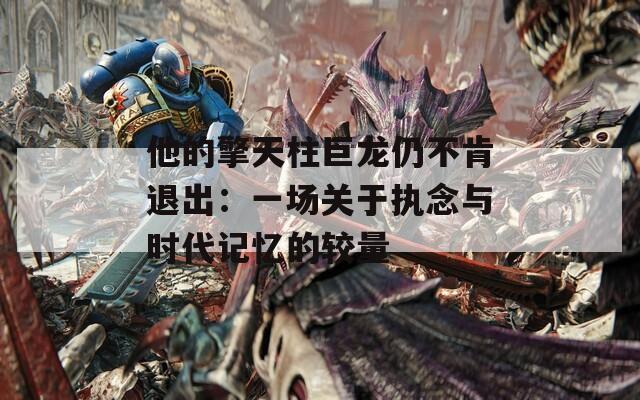 他的擎天柱巨龙仍不肯退出：一场关于执念与时代记忆的较量  第1张