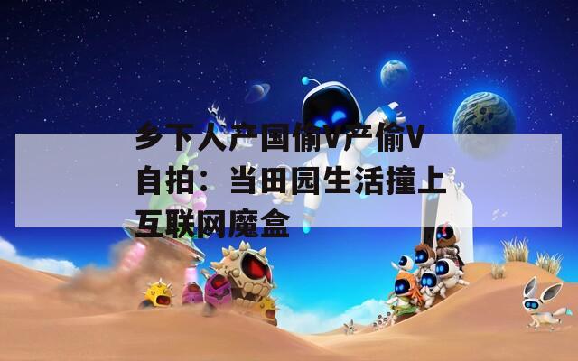 乡下人产国偷V产偷V自拍：当田园生活撞上互联网魔盒  第1张