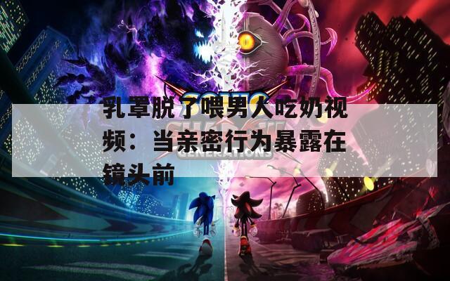 乳罩脱了喂男人吃奶视频：当亲密行为暴露在镜头前  第1张