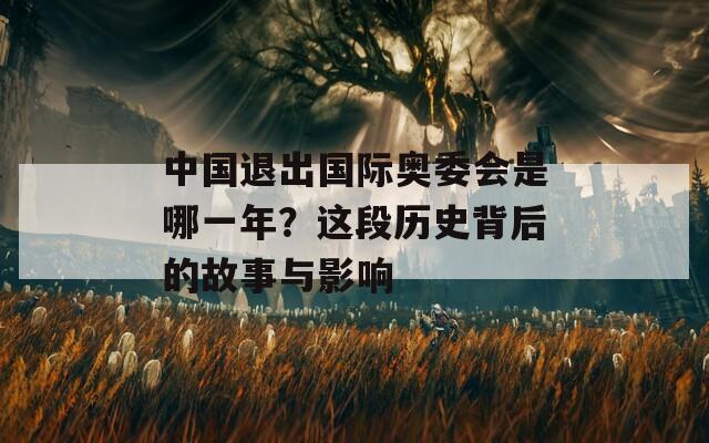 中国退出国际奥委会是哪一年？这段历史背后的故事与影响  第1张