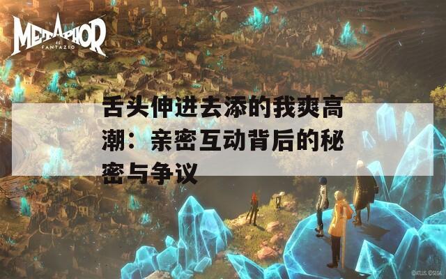 舌头伸进去添的我爽高潮：亲密互动背后的秘密与争议  第1张