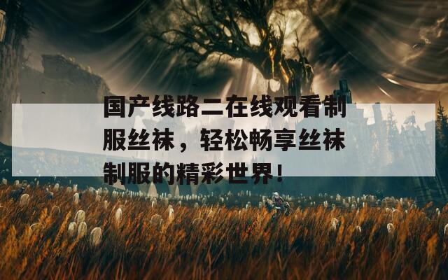 国产线路二在线观看制服丝袜，轻松畅享丝袜制服的精彩世界！  第1张