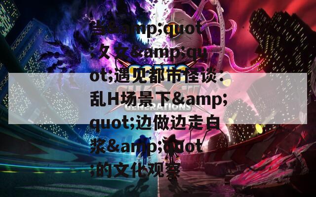 当&amp;quot;攵女&amp;quot;遇见都市怪谈：乱H场景下&amp;quot;边做边走白浆&amp;quot;的文化观察  第1张