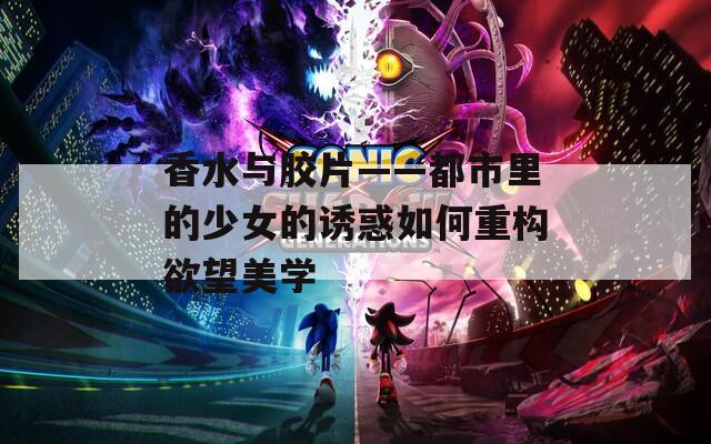 香水与胶片——都市里的少女的诱惑如何重构欲望美学