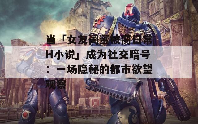 当「女友闺蜜被脔日常H小说」成为社交暗号：一场隐秘的都市欲望观察