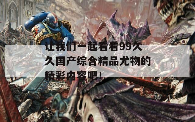 让我们一起看看99久久国产综合精品尤物的精彩内容吧！