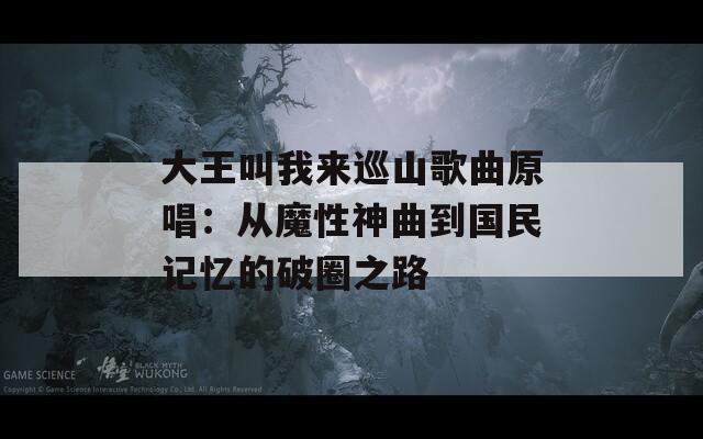 大王叫我来巡山歌曲原唱：从魔性神曲到国民记忆的破圈之路  第1张