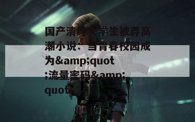 国产清纯女学生被弄高潮小说：当青春校园成为&amp;quot;流量密码&amp;quot;  第1张