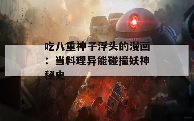 吃八重神子浮头的漫画：当料理异能碰撞妖神秘史