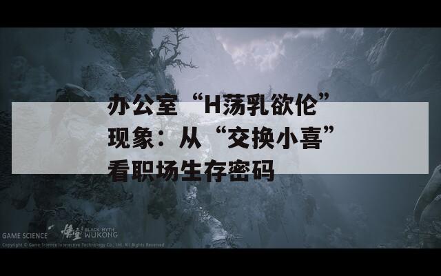 办公室“H荡乳欲伦”现象：从“交换小喜”看职场生存密码