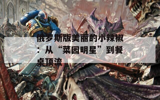 俄罗斯版美丽的小辣椒：从“菜园明星”到餐桌顶流  第1张