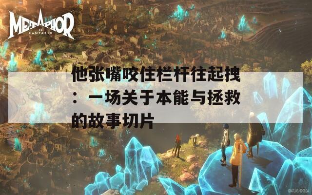 他张嘴咬住栏杆往起拽：一场关于本能与拯救的故事切片  第1张