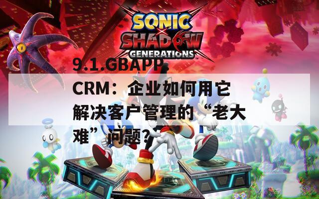 9.1.GBAPP.CRM：企业如何用它解决客户管理的“老大难”问题？