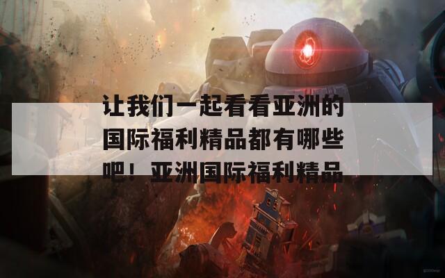 让我们一起看看亚洲的国际福利精品都有哪些吧！亚洲国际福利精品  第1张