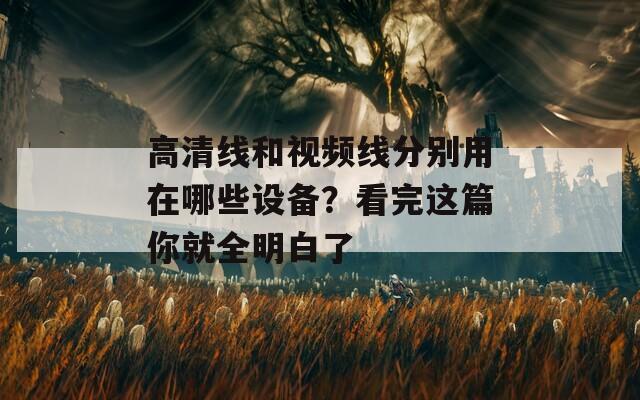 高清线和视频线分别用在哪些设备？看完这篇你就全明白了