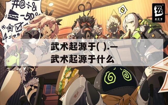 武术起源于( ).—武术起源于什么  第1张