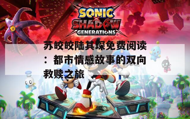 苏皎皎陆其琛免费阅读：都市情感故事的双向救赎之旅  第1张