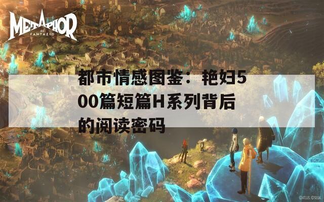 都市情感图鉴：艳妇500篇短篇H系列背后的阅读密码  第1张