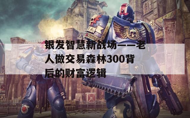 银发智慧新战场——老人做交易森林300背后的财富逻辑