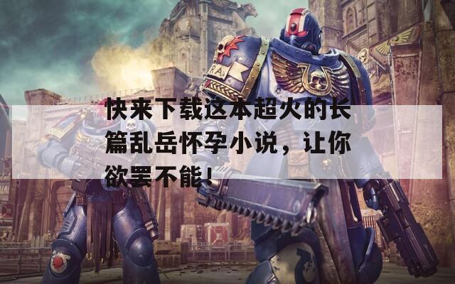 快来下载这本超火的长篇乱岳怀孕小说，让你欲罢不能！