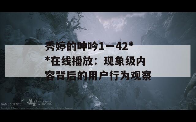 秀婷的呻吟1一42**在线播放：现象级内容背后的用户行为观察  第1张
