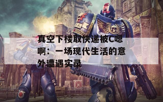 真空下楼取快递被C嗯啊：一场现代生活的意外遭遇实录