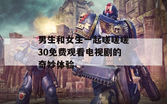 男生和女生一起嗟嗟嗟30免费观看电视剧的奇妙体验