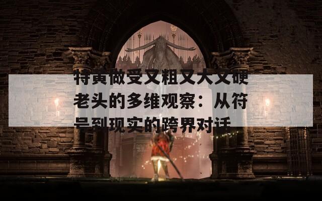特黄做受又粗又大又硬老头的多维观察：从符号到现实的跨界对话  第1张