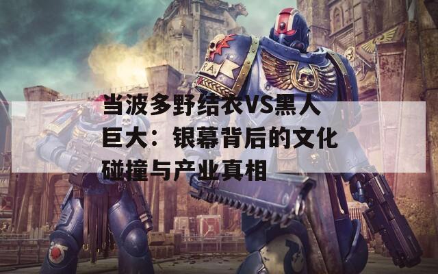 当波多野结衣VS黑人巨大：银幕背后的文化碰撞与产业真相  第1张