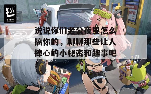 说说你们老公夜里怎么搞你的，聊聊那些让人捧心的小秘密和趣事吧！