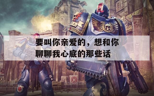 要叫你亲爱的，想和你聊聊我心底的那些话