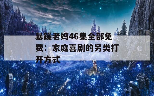 暴躁老妈46集全部免费：家庭喜剧的另类打开方式