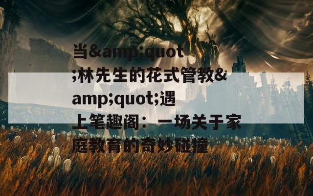 当&amp;quot;林先生的花式管教&amp;quot;遇上笔趣阁：一场关于家庭教育的奇妙碰撞  第1张