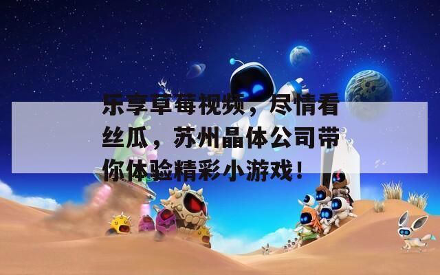 乐享草莓视频，尽情看丝瓜，苏州晶体公司带你体验精彩小游戏！