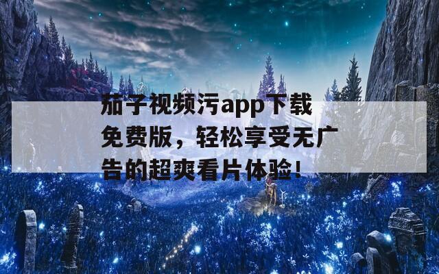 茄子视频污app下载免费版，轻松享受无广告的超爽看片体验！