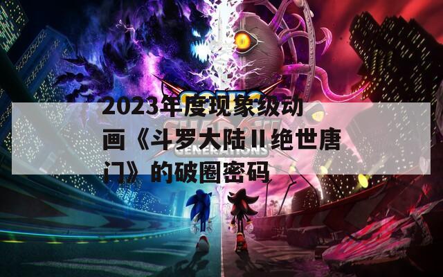 2023年度现象级动画《斗罗大陆Ⅱ绝世唐门》的破圈密码  第1张