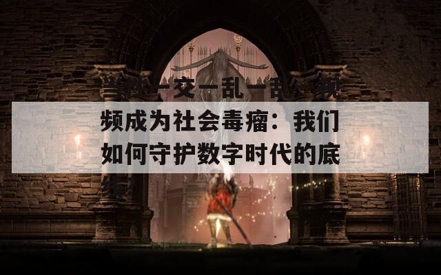 当性一交一乱一乱一视频成为社会毒瘤：我们如何守护数字时代的底线？
